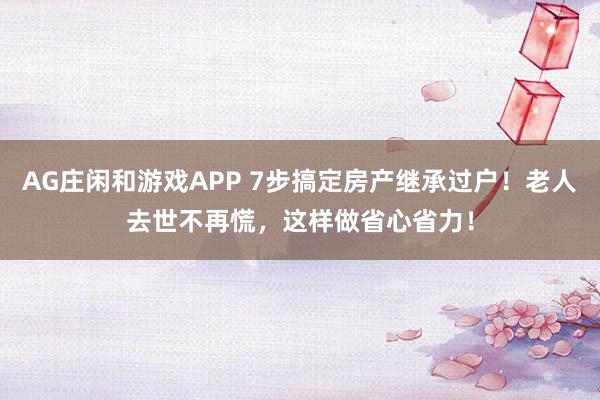 AG庄闲和游戏APP 7步搞定房产继承过户！老人去世不再慌，这样做省心省力！