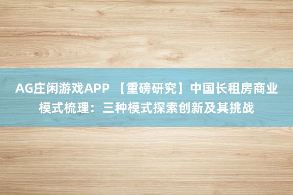 AG庄闲游戏APP 【重磅研究】中国长租房商业模式梳理：三种模式探索创新及其挑战