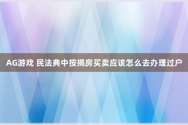 AG游戏 民法典中按揭房买卖应该怎么去办理过户