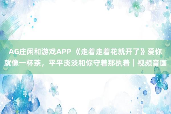 AG庄闲和游戏APP 《走着走着花就开了》爱你就像一杯茶，平平淡淡和你守着那执着｜视频音画
