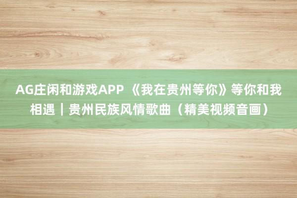 AG庄闲和游戏APP 《我在贵州等你》等你和我相遇｜贵州民族风情歌曲（精美视频音画）