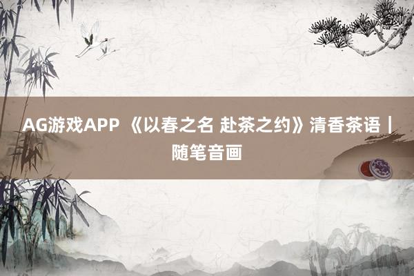 AG游戏APP 《以春之名 赴茶之约》清香茶语｜随笔音画