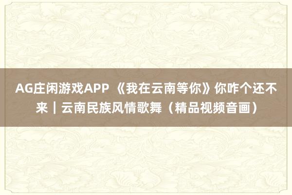 AG庄闲游戏APP 《我在云南等你》你咋个还不来｜云南民族风情歌舞（精品视频音画）