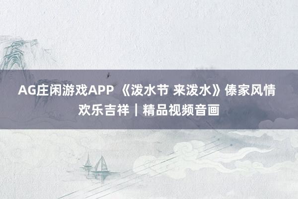 AG庄闲游戏APP 《泼水节 来泼水》傣家风情 欢乐吉祥｜精品视频音画