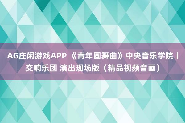 AG庄闲游戏APP 《青年圆舞曲》中央音乐学院丨交响乐团 演出现场版(精品视频音画)