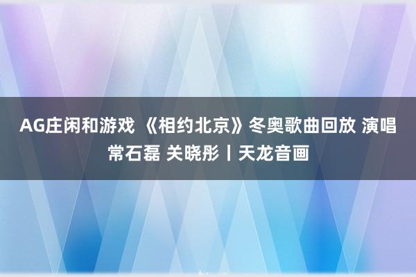 AG庄闲和游戏 《相约北京》冬奥歌曲回放 演唱常石磊 关晓彤丨天龙音画