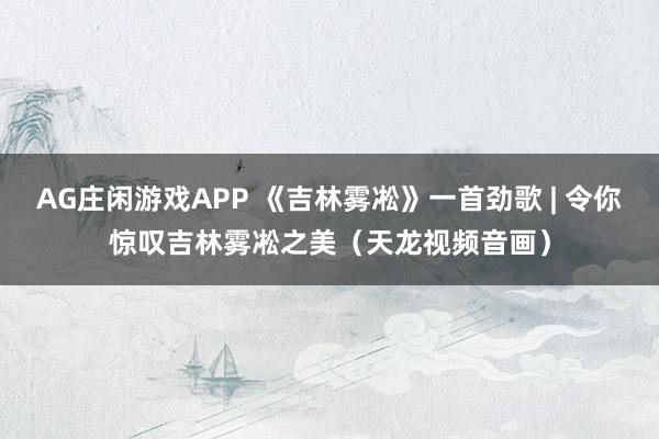AG庄闲游戏APP 《吉林雾凇》一首劲歌 | 令你惊叹吉林雾凇之美(天龙视频音画)