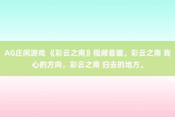 AG庄闲游戏 《彩云之南》视频音画。彩云之南 我心的方向，彩云之南 归去的地方。