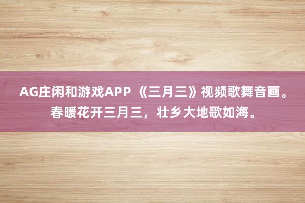 AG庄闲和游戏APP 《三月三》视频歌舞音画。春暖花开三月三，壮乡大地歌如海。