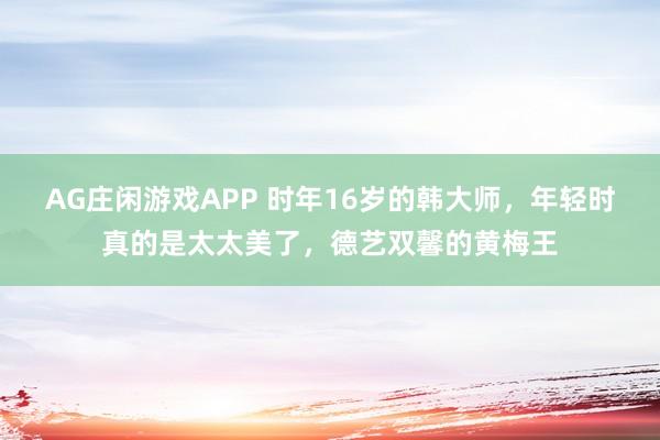AG庄闲游戏APP 时年16岁的韩大师，年轻时真的是太太美了，德艺双馨的黄梅王