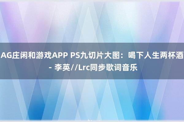 AG庄闲和游戏APP PS九切片大图：喝下人生两杯酒 - 李英//Lrc同步歌词音乐