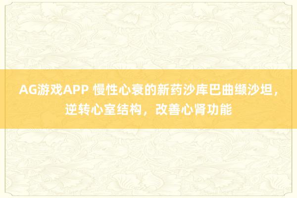 AG游戏APP 慢性心衰的新药沙库巴曲缬沙坦，逆转心室结构，改善心肾功能