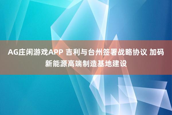 AG庄闲游戏APP 吉利与台州签署战略协议 加码新能源高端制造基地建设