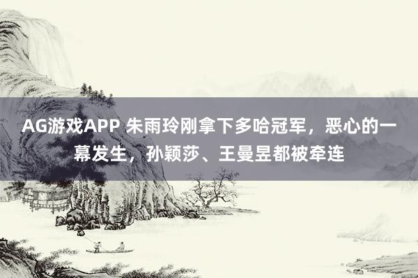 AG游戏APP 朱雨玲刚拿下多哈冠军，恶心的一幕发生，孙颖莎、王曼昱都被牵连