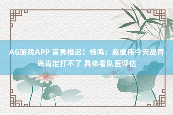 AG游戏APP 首秀推迟！杨鸣：赵继伟今天战青岛肯定打不了 具体看队医评估