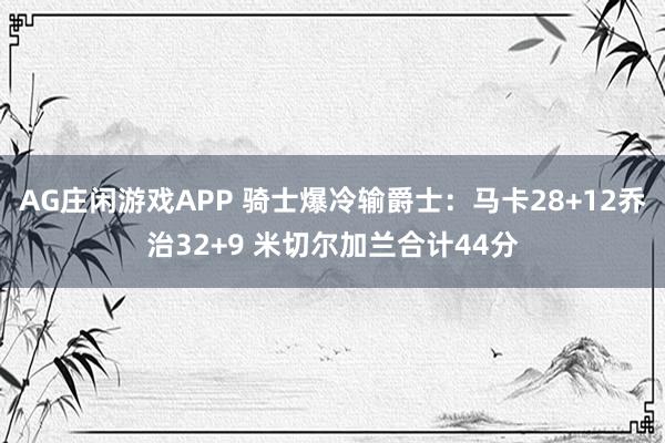 AG庄闲游戏APP 骑士爆冷输爵士：马卡28+12乔治32+9 米切尔加兰合计44分
