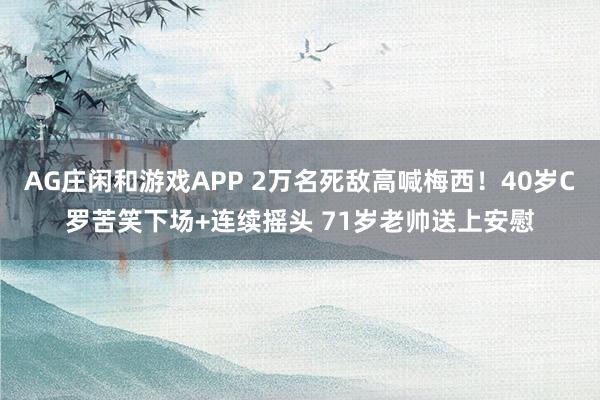 AG庄闲和游戏APP 2万名死敌高喊梅西！40岁C罗苦笑下场+连续摇头 71岁老帅送上安慰