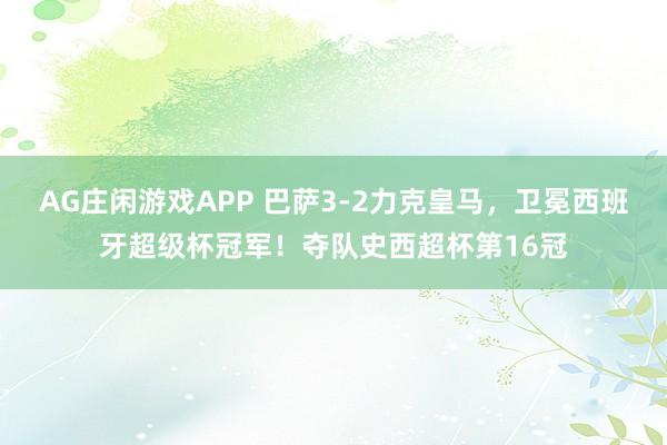 AG庄闲游戏APP 巴萨3-2力克皇马，卫冕西班牙超级杯冠军！夺队史西超杯第16冠