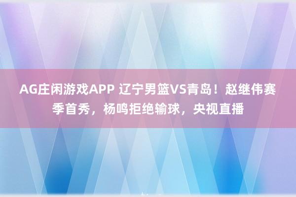 AG庄闲游戏APP 辽宁男篮VS青岛！赵继伟赛季首秀，杨鸣拒绝输球，央视直播