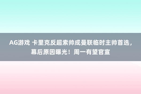 AG游戏 卡里克反超索帅成曼联临时主帅首选，幕后原因曝光！周一有望官宣