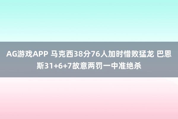 AG游戏APP 马克西38分76人加时惜败猛龙 巴恩斯31+6+7故意两罚一中准绝杀