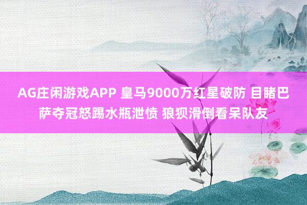AG庄闲游戏APP 皇马9000万红星破防 目睹巴萨夺冠怒踢水瓶泄愤 狼狈滑倒看呆队友