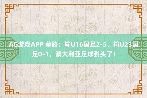 AG游戏APP 董路：输U16国足2-5、输U23国足0-1，澳大利亚足球到头了！