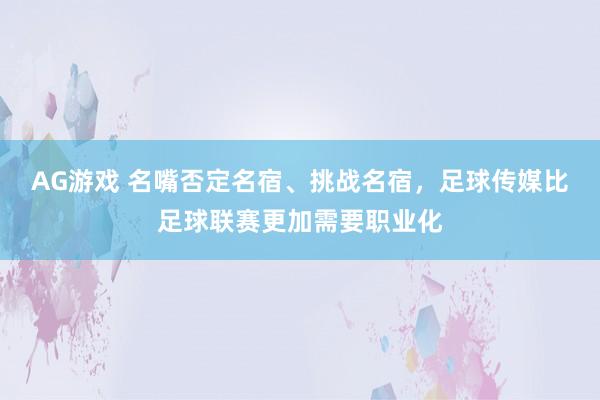 AG游戏 名嘴否定名宿、挑战名宿，足球传媒比足球联赛更加需要职业化