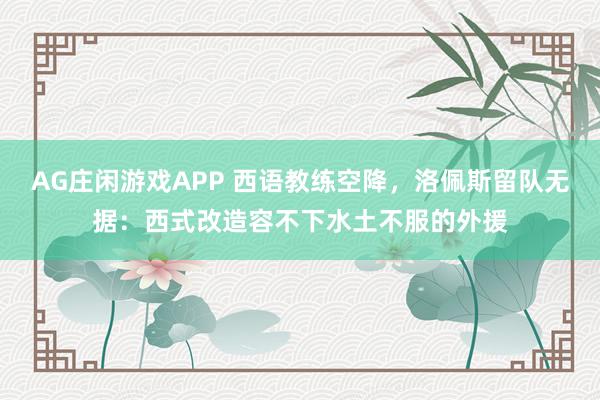 AG庄闲游戏APP 西语教练空降，洛佩斯留队无据：西式改造容不下水土不服的外援
