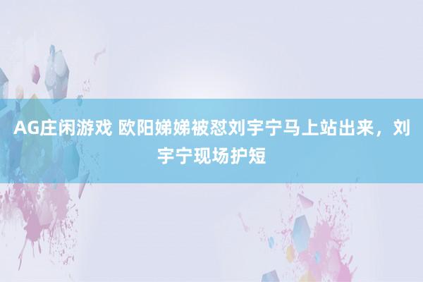 AG庄闲游戏 欧阳娣娣被怼刘宇宁马上站出来，刘宇宁现场护短
