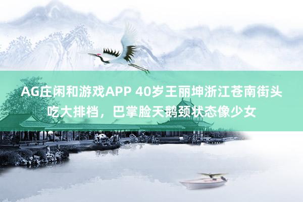 AG庄闲和游戏APP 40岁王丽坤浙江苍南街头吃大排档，巴掌脸天鹅颈状态像少女