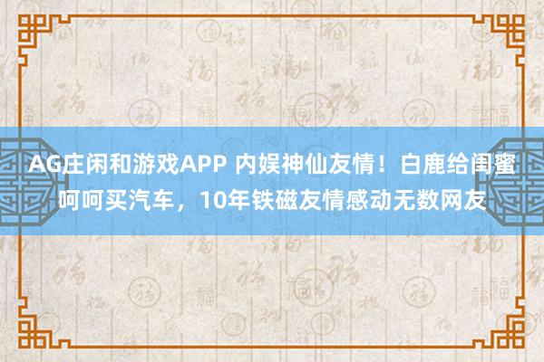 AG庄闲和游戏APP 内娱神仙友情！白鹿给闺蜜呵呵买汽车，10年铁磁友情感动无数网友