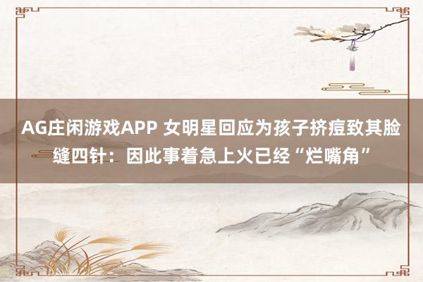 AG庄闲游戏APP 女明星回应为孩子挤痘致其脸缝四针：因此事着急上火已经“烂嘴角”