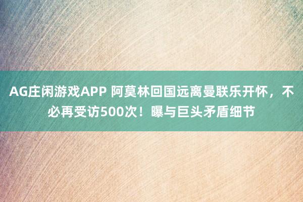 AG庄闲游戏APP 阿莫林回国远离曼联乐开怀，不必再受访500次！曝与巨头矛盾细节