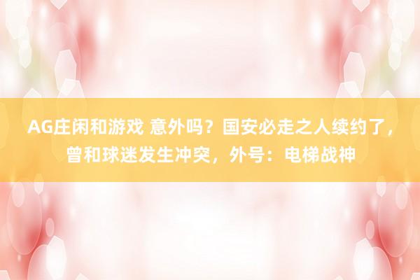 AG庄闲和游戏 意外吗？国安必走之人续约了，曾和球迷发生冲突，外号：电梯战神