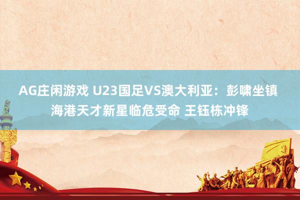 AG庄闲游戏 U23国足VS澳大利亚：彭啸坐镇 海港天才新星临危受命 王钰栋冲锋