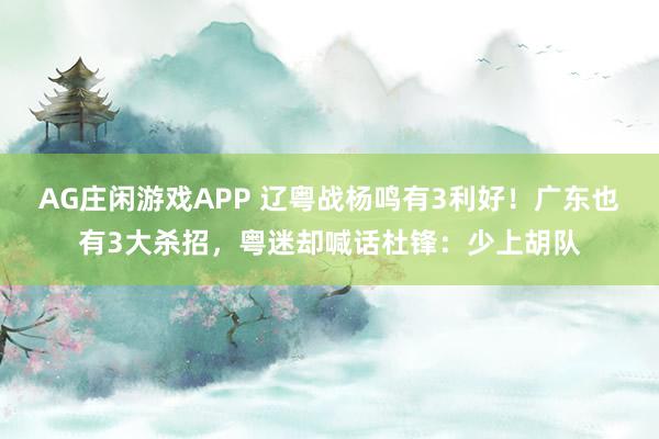 AG庄闲游戏APP 辽粤战杨鸣有3利好！广东也有3大杀招，粤迷却喊话杜锋：少上胡队