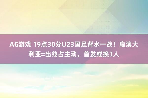 AG游戏 19点30分U23国足背水一战！赢澳大利亚=出线占主动，首发或换3人
