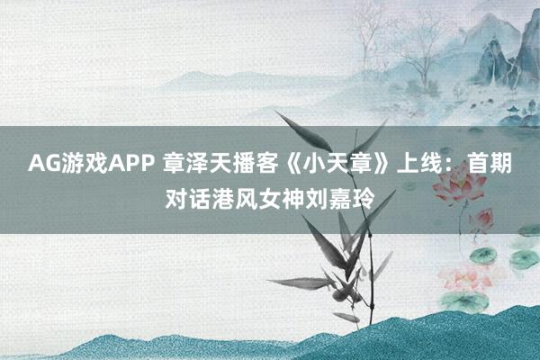 AG游戏APP 章泽天播客《小天章》上线：首期对话港风女神刘嘉玲