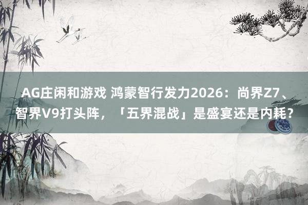 AG庄闲和游戏 鸿蒙智行发力2026：尚界Z7、智界V9打头阵，「五界混战」是盛宴还是内耗？