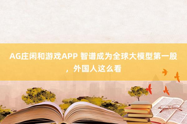 AG庄闲和游戏APP 智谱成为全球大模型第一股，外国人这么看