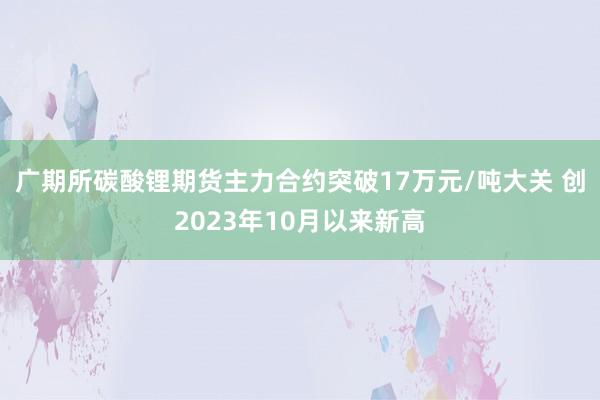 广期所碳酸锂期货主力合约突破17万元/吨大关 创2023年10月以来新高