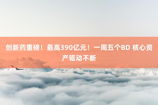 创新药重磅！最高390亿元！一周五个BD 核心资产驱动不断