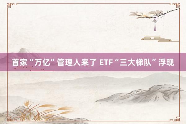 首家“万亿”管理人来了 ETF“三大梯队”浮现