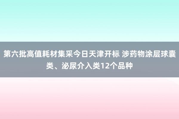 第六批高值耗材集采今日天津开标 涉药物涂层球囊类、泌尿介入类12个品种