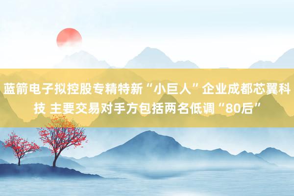 蓝箭电子拟控股专精特新“小巨人”企业成都芯翼科技 主要交易对手方包括两名低调“80后”