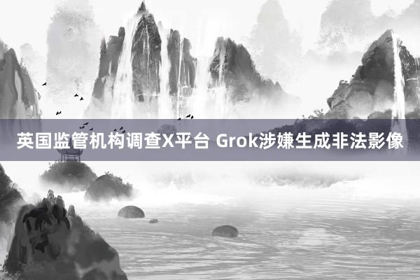 英国监管机构调查X平台 Grok涉嫌生成非法影像