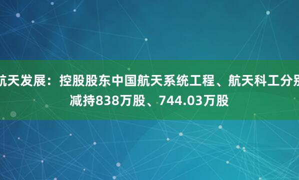 航天发展：控股股东中国航天系统工程、航天科工分别减持838万股、744.03万股