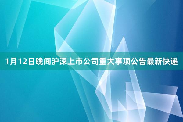 1月12日晚间沪深上市公司重大事项公告最新快递