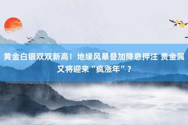 黄金白银双双新高！地缘风暴叠加降息押注 贵金属又将迎来“疯涨年”？